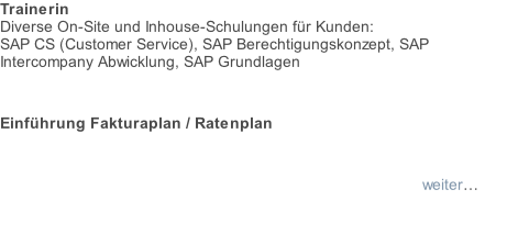 Trainerin Diverse On-Site und Inhouse-Schulungen für Kunden:  SAP CS (Customer Service), SAP Berechtigungskonzept, SAP Intercompany Abwicklung, SAP Grundlagen                  Einführung Fakturaplan / Ratenplan  weiter…